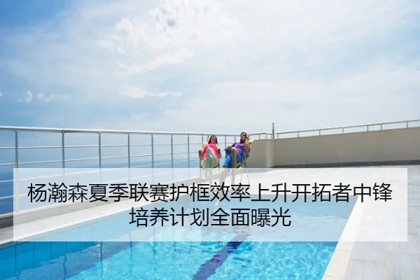 杨瀚森夏季联赛护框效率上升开拓者中锋培养计划全面曝光