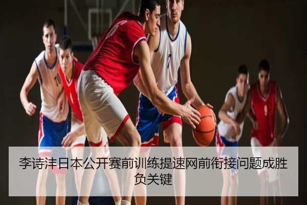 李诗沣日本公开赛前训练提速网前衔接问题成胜负关键