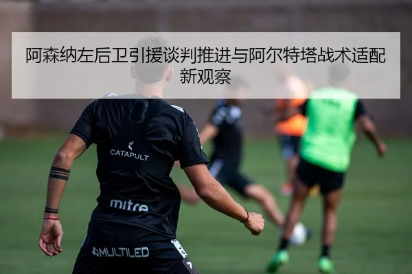 阿森纳左后卫引援谈判推进与阿尔特塔战术适配新观察