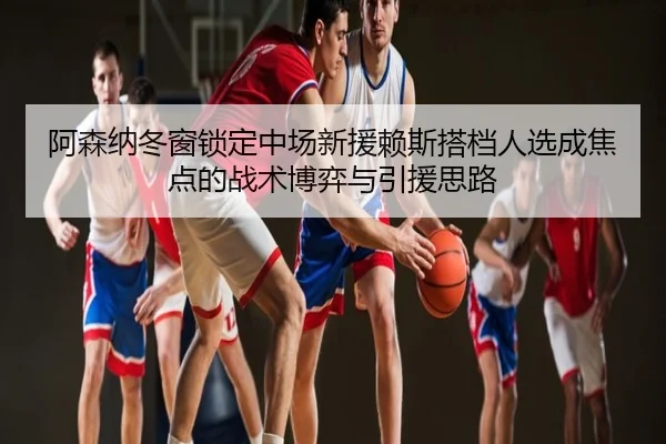 阿森纳冬窗锁定中场新援赖斯搭档人选成焦点的战术博弈与引援思路